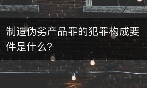 制造伪劣产品罪的犯罪构成要件是什么？