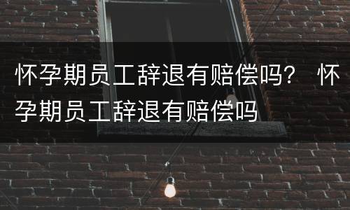 怀孕期员工辞退有赔偿吗？ 怀孕期员工辞退有赔偿吗
