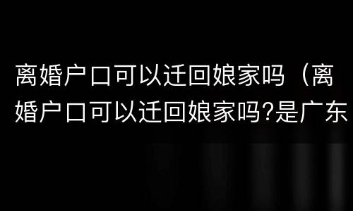 离婚户口可以迁回娘家吗（离婚户口可以迁回娘家吗?是广东广州）