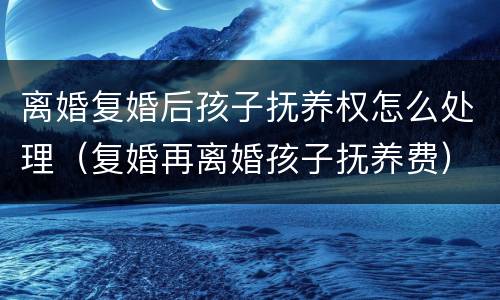 离婚复婚后孩子抚养权怎么处理（复婚再离婚孩子抚养费）