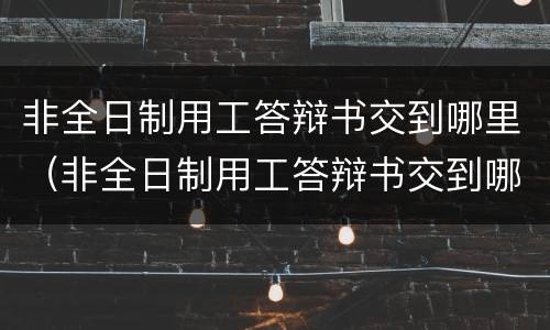 非全日制用工答辩书交到哪里（非全日制用工答辩书交到哪里了）