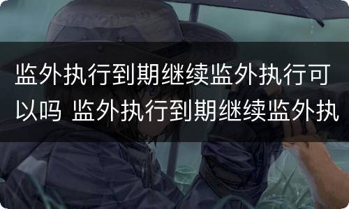 监外执行到期继续监外执行可以吗 监外执行到期继续监外执行可以吗知乎