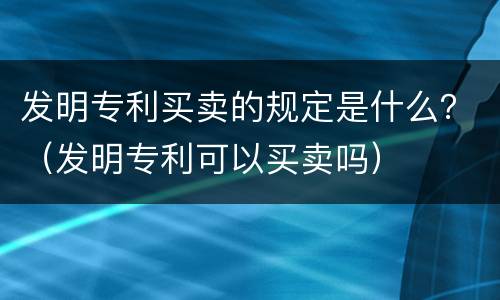 发明专利买卖的规定是什么？（发明专利可以买卖吗）