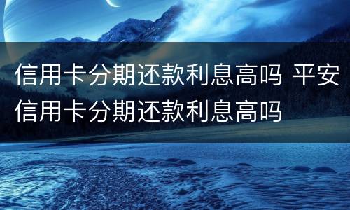 信用卡分期还款利息高吗 平安信用卡分期还款利息高吗