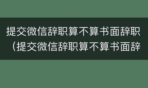 提交微信辞职算不算书面辞职（提交微信辞职算不算书面辞职呢）