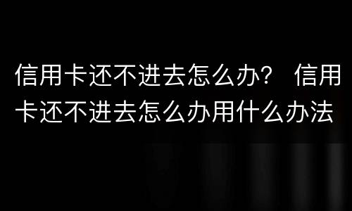 信用卡还不进去怎么办？ 信用卡还不进去怎么办用什么办法解决