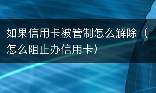 如果信用卡被管制怎么解除（怎么阻止办信用卡）