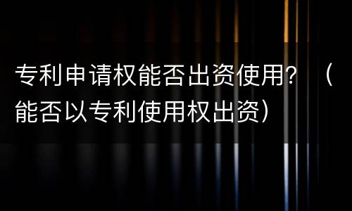 专利申请权能否出资使用？（能否以专利使用权出资）