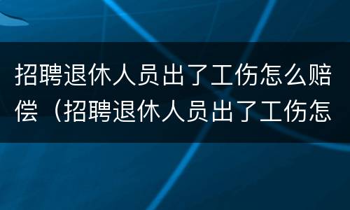 招聘退休人员出了工伤怎么赔偿（招聘退休人员出了工伤怎么赔偿呢）