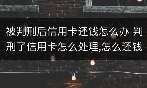 被判刑后信用卡还钱怎么办 判刑了信用卡怎么处理,怎么还钱