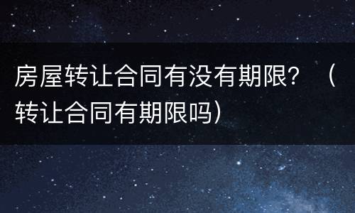 房屋转让合同有没有期限？（转让合同有期限吗）