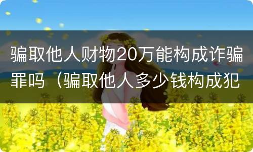 骗取他人财物20万能构成诈骗罪吗（骗取他人多少钱构成犯罪）