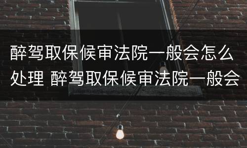 醉驾取保候审法院一般会怎么处理 醉驾取保候审法院一般会怎么处理呢