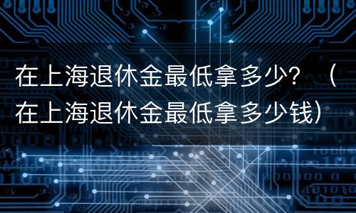 在上海退休金最低拿多少？（在上海退休金最低拿多少钱）