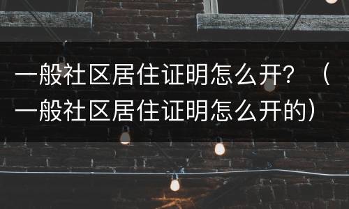 一般社区居住证明怎么开？（一般社区居住证明怎么开的）