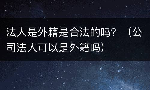 法人是外籍是合法的吗？（公司法人可以是外籍吗）