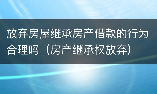 放弃房屋继承房产借款的行为合理吗（房产继承权放弃）