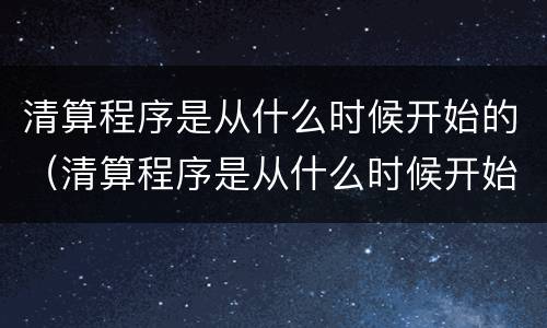清算程序是从什么时候开始的（清算程序是从什么时候开始的呢）