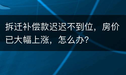 拆迁补偿款迟迟不到位，房价已大幅上涨，怎么办？