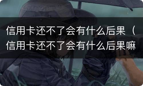 信用卡还不了会有什么后果（信用卡还不了会有什么后果嘛）