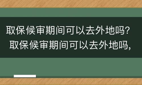 取保候审期间可以去外地吗？ 取保候审期间可以去外地吗,需要什么文件吗?