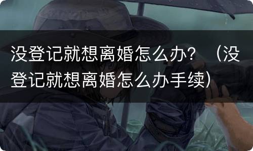 没登记就想离婚怎么办？（没登记就想离婚怎么办手续）