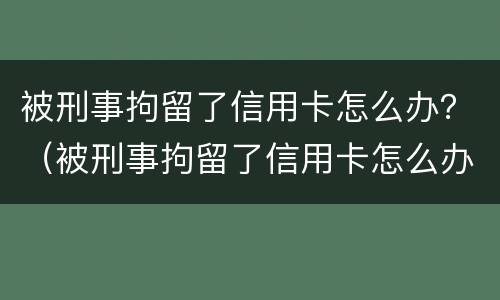 被刑事拘留了信用卡怎么办？（被刑事拘留了信用卡怎么办呢）