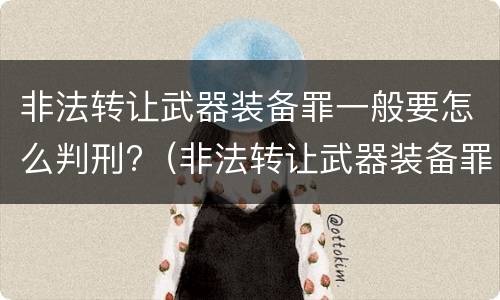 非法转让武器装备罪一般要怎么判刑?（非法转让武器装备罪一般要怎么判刑呢）