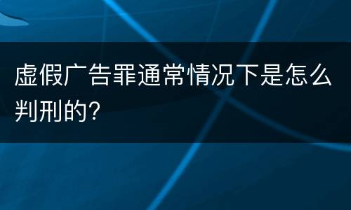 虚假广告罪通常情况下是怎么判刑的?