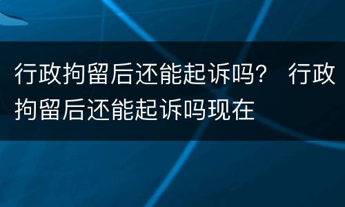 行政拘留后还能起诉吗？ 行政拘留后还能起诉吗现在