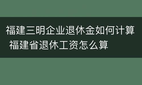 福建三明企业退休金如何计算 福建省退休工资怎么算