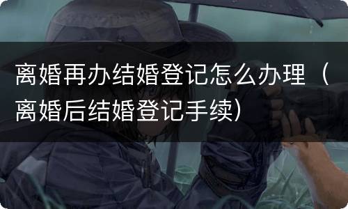 离婚再办结婚登记怎么办理（离婚后结婚登记手续）