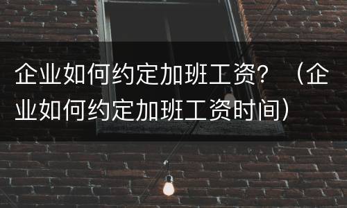 企业如何约定加班工资？（企业如何约定加班工资时间）