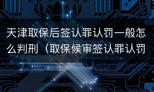 天津取保后签认罪认罚一般怎么判刑（取保候审签认罪认罚书有坏处吗）