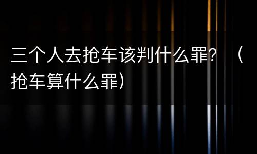 三个人去抢车该判什么罪？（抢车算什么罪）