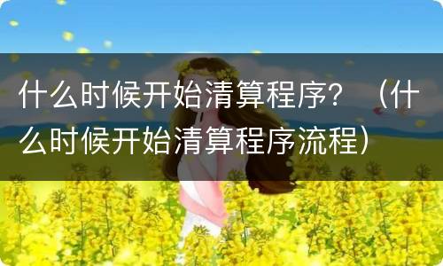 什么时候开始清算程序？（什么时候开始清算程序流程）