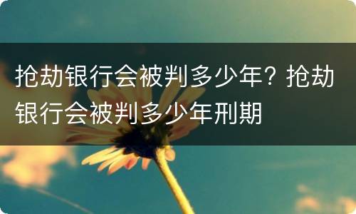 抢劫银行会被判多少年? 抢劫银行会被判多少年刑期