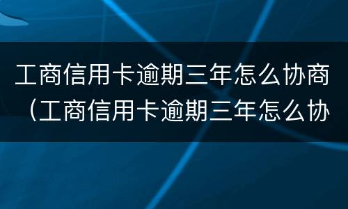 工商信用卡逾期三年怎么协商（工商信用卡逾期三年怎么协商还款）