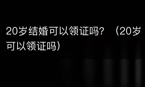 20岁结婚可以领证吗？（20岁可以领证吗）
