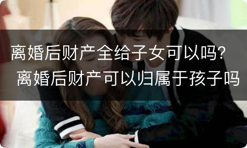 离婚后财产全给子女可以吗？ 离婚后财产可以归属于孩子吗