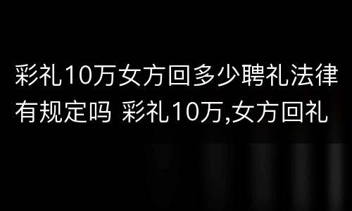 彩礼10万女方回多少聘礼法律有规定吗 彩礼10万,女方回礼给谁
