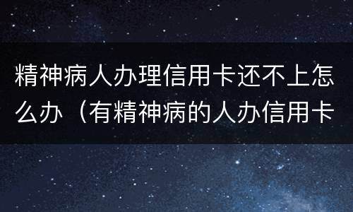 精神病人办理信用卡还不上怎么办（有精神病的人办信用卡要还吗）