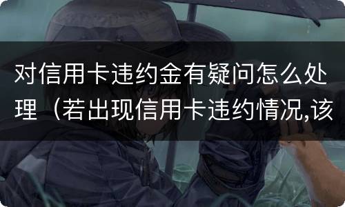对信用卡违约金有疑问怎么处理（若出现信用卡违约情况,该如何处理）