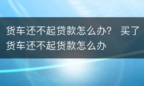 货车还不起贷款怎么办？ 买了货车还不起货款怎么办