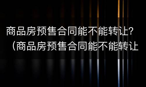 商品房预售合同能不能转让？（商品房预售合同能不能转让给别人）