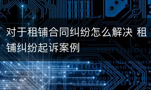 对于租铺合同纠纷怎么解决 租铺纠纷起诉案例
