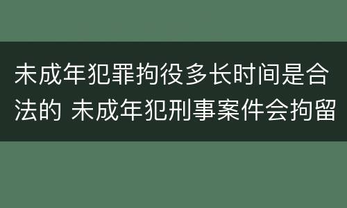 未成年犯罪拘役多长时间是合法的 未成年犯刑事案件会拘留吗