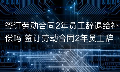 签订劳动合同2年员工辞退给补偿吗 签订劳动合同2年员工辞退给补偿吗