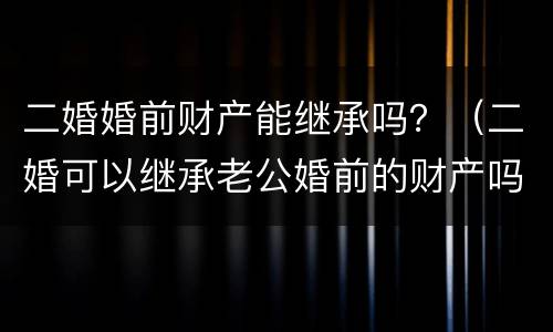 二婚婚前财产能继承吗？（二婚可以继承老公婚前的财产吗）