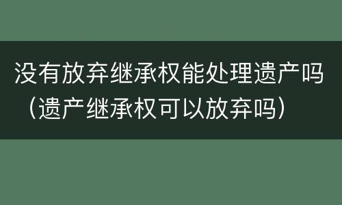 没有放弃继承权能处理遗产吗（遗产继承权可以放弃吗）